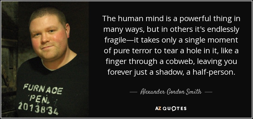 The human mind is a powerful thing in many ways, but in others it's endlessly fragile—it takes only a single moment of pure terror to tear a hole in it, like a finger through a cobweb, leaving you forever just a shadow, a half-person. - Alexander Gordon Smith