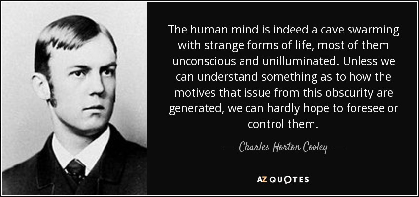 La mente humana es, en efecto, una cueva en la que pululan extrañas formas de vida, la mayoría de ellas inconscientes y no iluminadas. A menos que podamos entender algo sobre cómo se generan los motivos que surgen de esta oscuridad, difícilmente podremos esperar preverlos o controlarlos. - Charles Horton Cooley