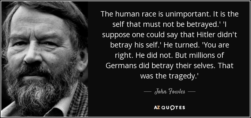 The human race is unimportant. It is the self that must not be betrayed.' 'I suppose one could say that Hitler didn't betray his self.' He turned. 'You are right. He did not. But millions of Germans did betray their selves. That was the tragedy.' - John Fowles