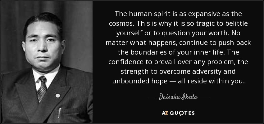 The human spirit is as expansive as the cosmos. This is why it is so tragic to belittle yourself or to question your worth. No matter what happens, continue to push back the boundaries of your inner life. The confidence to prevail over any problem, the strength to overcome adversity and unbounded hope — all reside within you. - Daisaku Ikeda