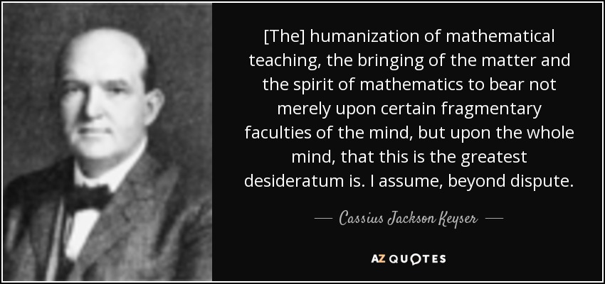 [Humanizar la enseñanza de las matemáticas, hacer que la materia y el espíritu de las matemáticas influyan no sólo en ciertas facultades fragmentarias de la mente, sino en toda la mente, es el mayor desiderátum. Asumo, sin lugar a dudas. - Cassius Jackson Keyser