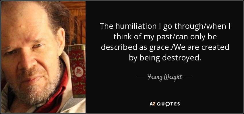 La humillación que experimento/cuando pienso en mi pasado/sólo puede describirse como gracia./Nos creamos destruyéndonos. - Franz Wright