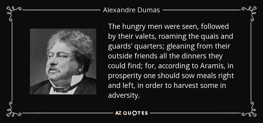 The hungry men were seen, followed by their valets, roaming the quais and guards' quarters; gleaning from their outside friends all the dinners they could find; for, according to Aramis, in prosperity one should sow meals right and left, in order to harvest some in adversity. - Alexandre Dumas