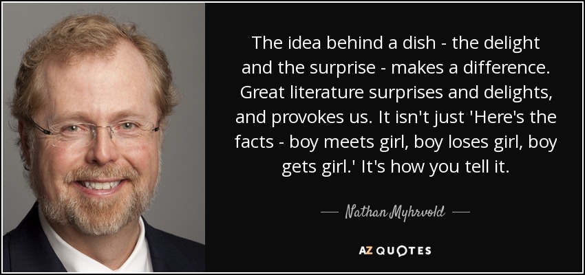 La idea que hay detrás de un plato -el deleite y la sorpresa- marca la diferencia. La gran literatura nos sorprende, nos deleita y nos provoca. No se trata sólo de contar los hechos: chico conoce a chica, chico pierde a chica, chico se queda con chica. Es cómo lo cuentas. - Nathan Myhrvold