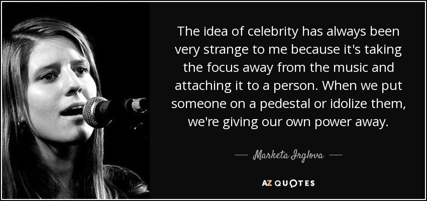 The idea of celebrity has always been very strange to me because it's taking the focus away from the music and attaching it to a person. When we put someone on a pedestal or idolize them, we're giving our own power away. - Marketa Irglova