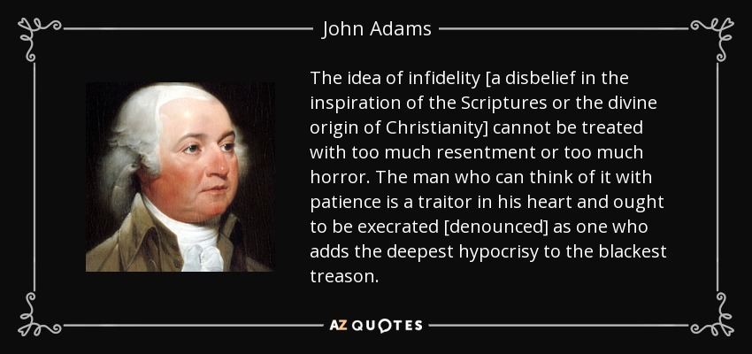 The idea of infidelity [a disbelief in the inspiration of the Scriptures or the divine origin of Christianity] cannot be treated with too much resentment or too much horror. The man who can think of it with patience is a traitor in his heart and ought to be execrated [denounced] as one who adds the deepest hypocrisy to the blackest treason. - John Adams