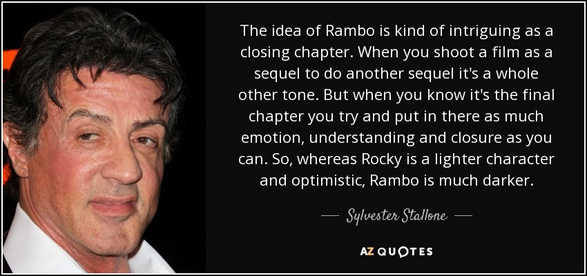 The idea of Rambo is kind of intriguing as a closing chapter. When you shoot a film as a sequel to do another sequel it's a whole other tone. But when you know it's the final chapter you try and put in there as much emotion, understanding and closure as you can. So, whereas Rocky is a lighter character and optimistic, Rambo is much darker. - Sylvester Stallone