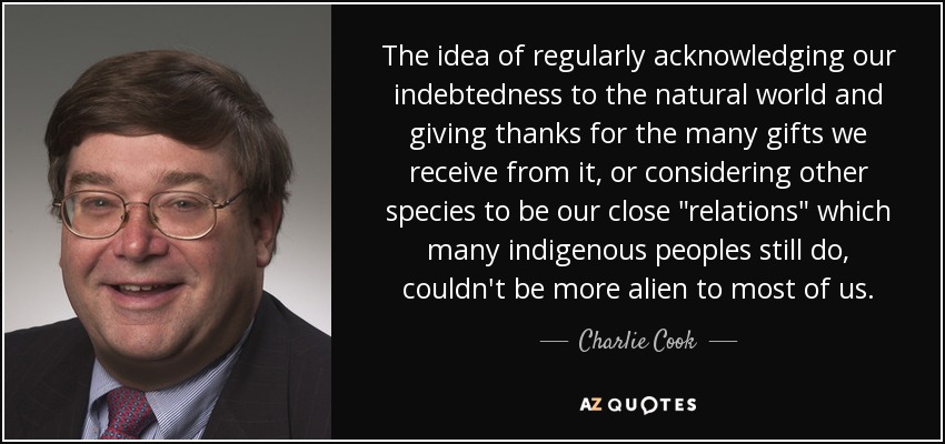 The idea of regularly acknowledging our indebtedness to the natural world and giving thanks for the many gifts we receive from it, or considering other species to be our close 