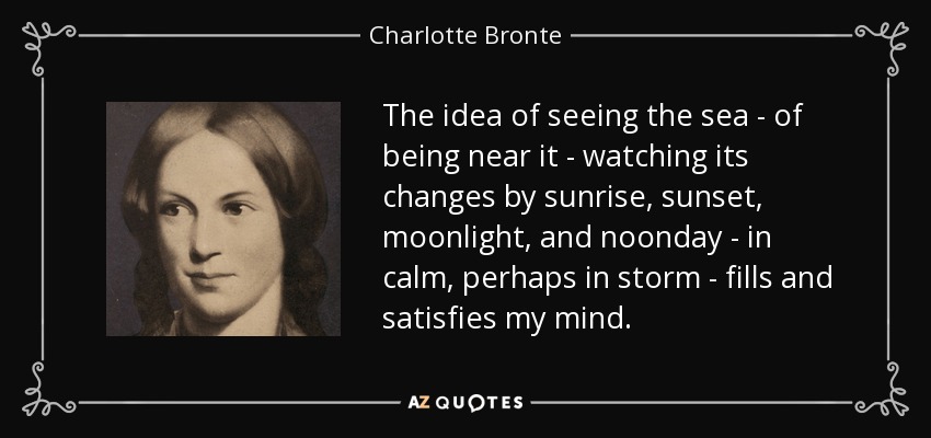 The idea of seeing the sea - of being near it - watching its changes by sunrise, sunset, moonlight, and noonday - in calm, perhaps in storm - fills and satisfies my mind. - Charlotte Bronte