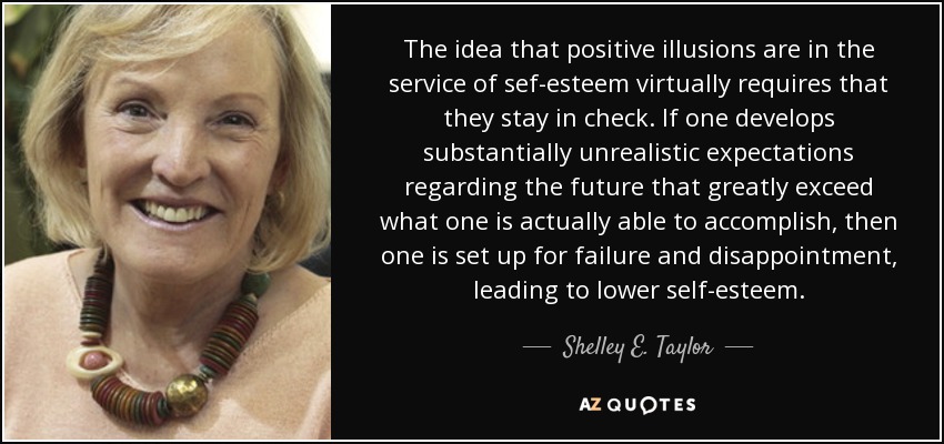 The idea that positive illusions are in the service of sef-esteem virtually requires that they stay in check. If one develops substantially unrealistic expectations regarding the future that greatly exceed what one is actually able to accomplish, then one is set up for failure and disappointment, leading to lower self-esteem. - Shelley E. Taylor