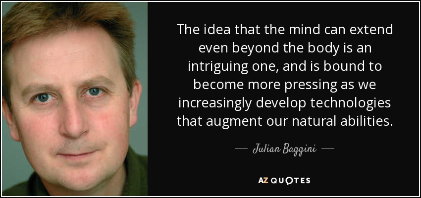 The idea that the mind can extend even beyond the body is an intriguing one, and is bound to become more pressing as we increasingly develop technologies that augment our natural abilities. - Julian Baggini