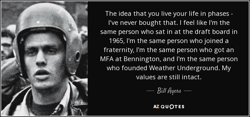 The idea that you live your life in phases - I've never bought that. I feel like I'm the same person who sat in at the draft board in 1965, I'm the same person who joined a fraternity, I'm the same person who got an MFA at Bennington, and I'm the same person who founded Weather Underground. My values are still intact. - Bill Ayers