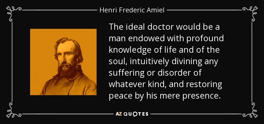 The ideal doctor would be a man endowed with profound knowledge of life and of the soul, intuitively divining any suffering or disorder of whatever kind, and restoring peace by his mere presence. - Henri Frederic Amiel