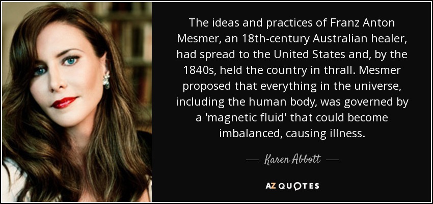 The ideas and practices of Franz Anton Mesmer, an 18th-century Australian healer, had spread to the United States and, by the 1840s, held the country in thrall. Mesmer proposed that everything in the universe, including the human body, was governed by a 'magnetic fluid' that could become imbalanced, causing illness. - Karen Abbott