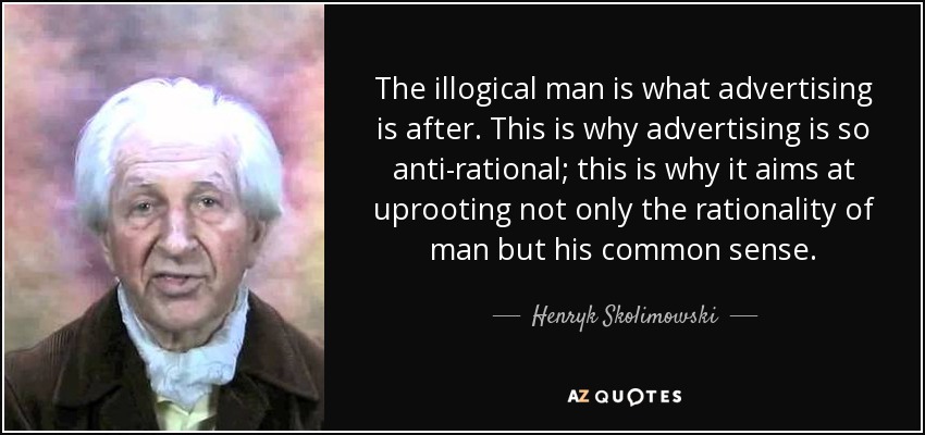 The illogical man is what advertising is after. This is why advertising is so anti-rational; this is why it aims at uprooting not only the rationality of man but his common sense. - Henryk Skolimowski