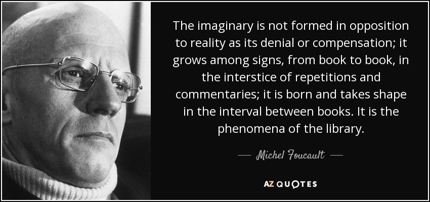 The imaginary is not formed in opposition to reality as its denial or compensation; it grows among signs, from book to book, in the interstice of repetitions and commentaries; it is born and takes shape in the interval between books. It is the phenomena of the library. - Michel Foucault