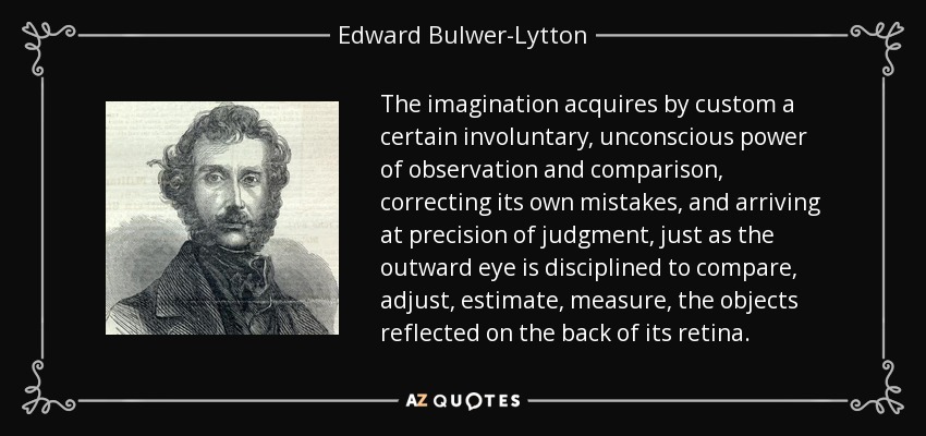 The imagination acquires by custom a certain involuntary, unconscious power of observation and comparison, correcting its own mistakes, and arriving at precision of judgment, just as the outward eye is disciplined to compare, adjust, estimate, measure, the objects reflected on the back of its retina. - Edward Bulwer-Lytton, 1st Baron Lytton