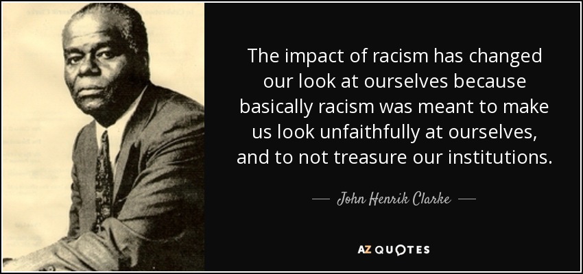 The impact of racism has changed our look at ourselves because basically racism was meant to make us look unfaithfully at ourselves, and to not treasure our institutions. - John Henrik Clarke