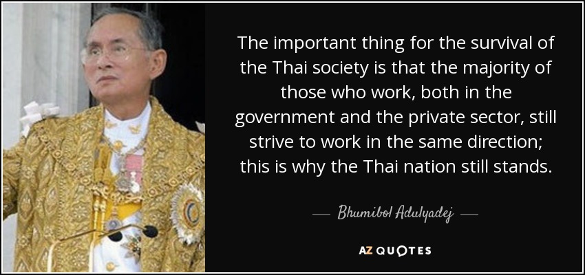 Lo importante para la supervivencia de la sociedad tailandesa es que la mayoría de los que trabajan, tanto en el gobierno como en el sector privado, siguen esforzándose por trabajar en la misma dirección; por eso la nación tailandesa sigue en pie. - Bhumibol Adulyadej