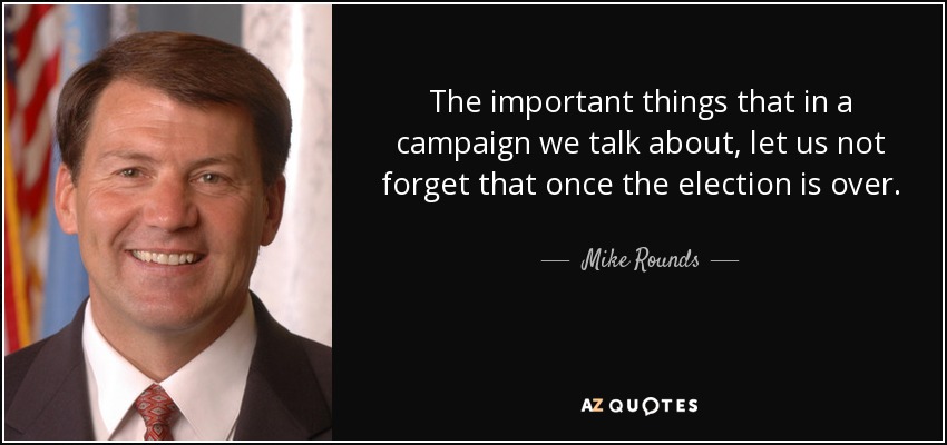 The important things that in a campaign we talk about, let us not forget that once the election is over. - Mike Rounds