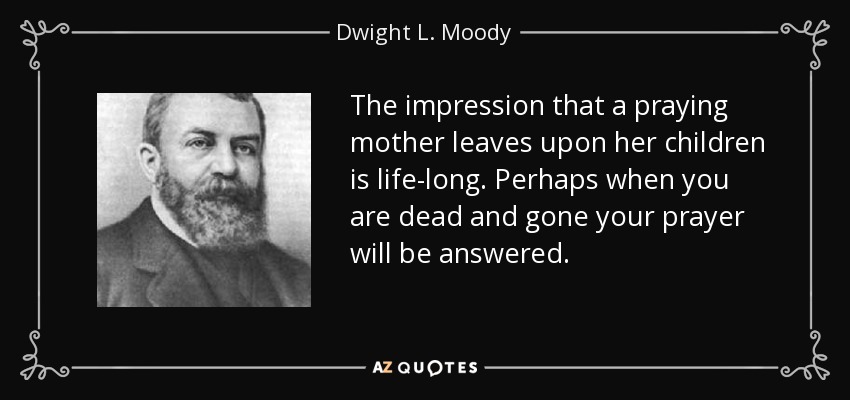 The impression that a praying mother leaves upon her children is life-long. Perhaps when you are dead and gone your prayer will be answered. - Dwight L. Moody