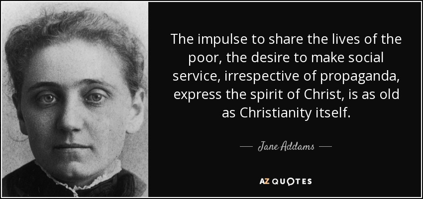 The impulse to share the lives of the poor, the desire to make social service, irrespective of propaganda, express the spirit of Christ, is as old as Christianity itself. - Jane Addams