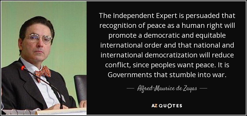 The Independent Expert is persuaded that recognition of peace as a human right will promote a democratic and equitable international order and that national and international democratization will reduce conflict, since peoples want peace. It is Governments that stumble into war. - Alfred-Maurice de Zayas