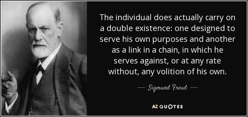 En realidad, el individuo lleva una doble existencia: una destinada a servir a sus propios fines y otra como eslabón de una cadena, en la que sirve en contra, o en todo caso sin voluntad propia. - Sigmund Freud