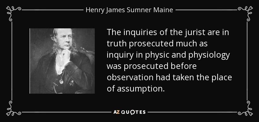 The inquiries of the jurist are in truth prosecuted much as inquiry in physic and physiology was prosecuted before observation had taken the place of assumption. - Henry James Sumner Maine