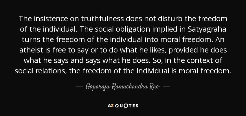 The insistence on truthfulness does not disturb the freedom of the individual. The social obligation implied in Satyagraha turns the freedom of the individual into moral freedom. An atheist is free to say or to do what he likes, provided he does what he says and says what he does. So, in the context of social relations, the freedom of the individual is moral freedom. - Goparaju Ramachandra Rao