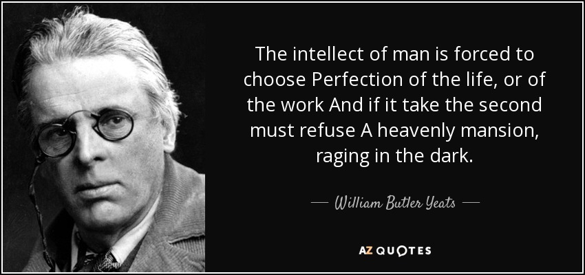 The intellect of man is forced to choose Perfection of the life, or of the work And if it take the second must refuse A heavenly mansion, raging in the dark. - William Butler Yeats