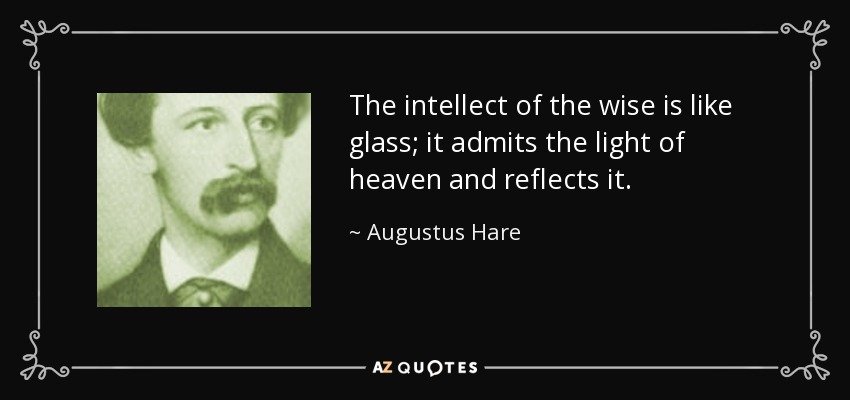 The intellect of the wise is like glass; it admits the light of heaven and reflects it. - Augustus Hare