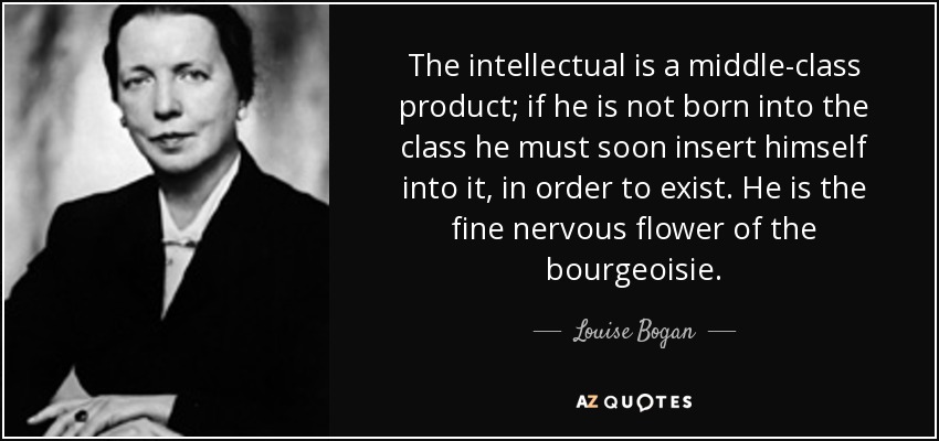 The intellectual is a middle-class product; if he is not born into the class he must soon insert himself into it, in order to exist. He is the fine nervous flower of the bourgeoisie. - Louise Bogan