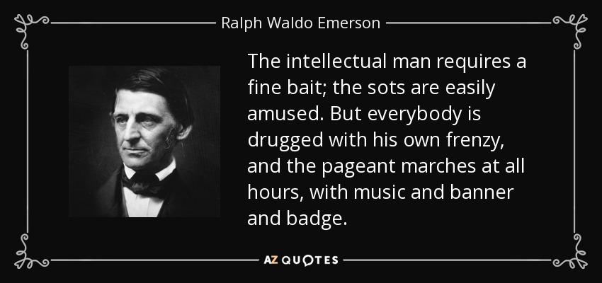 The intellectual man requires a fine bait; the sots are easily amused. But everybody is drugged with his own frenzy, and the pageant marches at all hours, with music and banner and badge. - Ralph Waldo Emerson