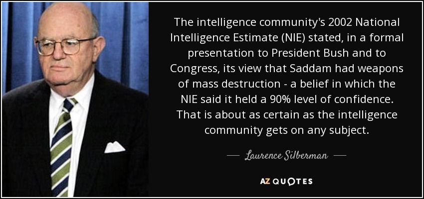 The intelligence community's 2002 National Intelligence Estimate (NIE) stated, in a formal presentation to President Bush and to Congress, its view that Saddam had weapons of mass destruction - a belief in which the NIE said it held a 90% level of confidence. That is about as certain as the intelligence community gets on any subject. - Laurence Silberman