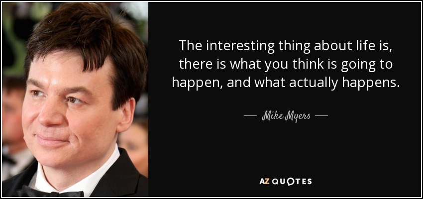 The interesting thing about life is, there is what you think is going to happen, and what actually happens. - Mike Myers