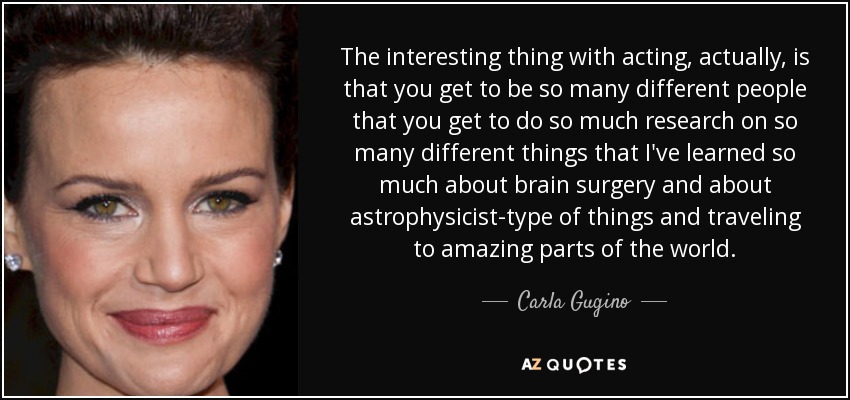 Lo interesante de actuar, en realidad, es que puedes ser tantas personas diferentes que investigas sobre tantas cosas diferentes que he aprendido mucho sobre cirugía cerebral y sobre astrofísica y sobre viajar a lugares increíbles del mundo. - Carla Gugino