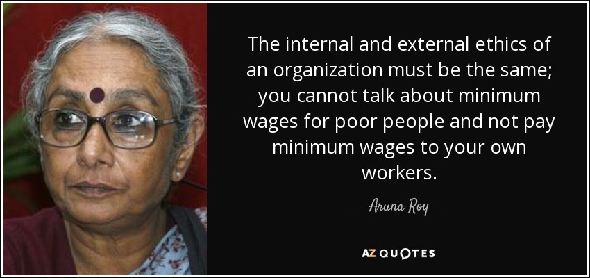 The internal and external ethics of an organization must be the same; you cannot talk about minimum wages for poor people and not pay minimum wages to your own workers. - Aruna Roy