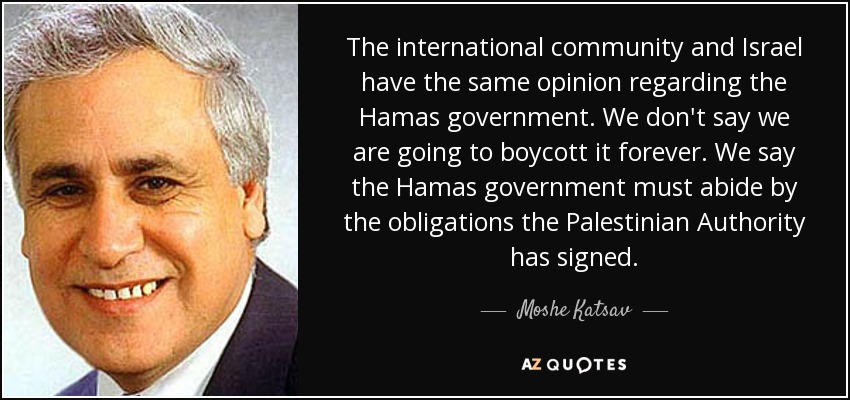 The international community and Israel have the same opinion regarding the Hamas government. We don't say we are going to boycott it forever. We say the Hamas government must abide by the obligations the Palestinian Authority has signed. - Moshe Katsav