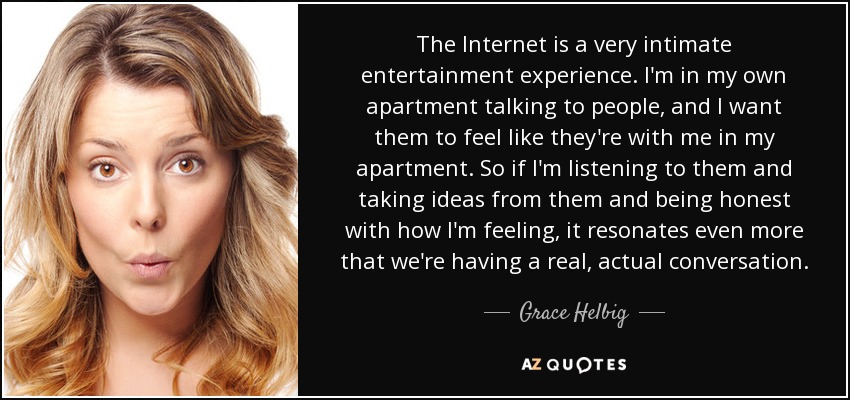 The Internet is a very intimate entertainment experience. I'm in my own apartment talking to people, and I want them to feel like they're with me in my apartment. So if I'm listening to them and taking ideas from them and being honest with how I'm feeling, it resonates even more that we're having a real, actual conversation. - Grace Helbig