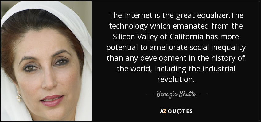 The Internet is the great equalizer.The technology which emanated from the Silicon Valley of California has more potential to ameliorate social inequality than any development in the history of the world, including the industrial revolution. - Benazir Bhutto