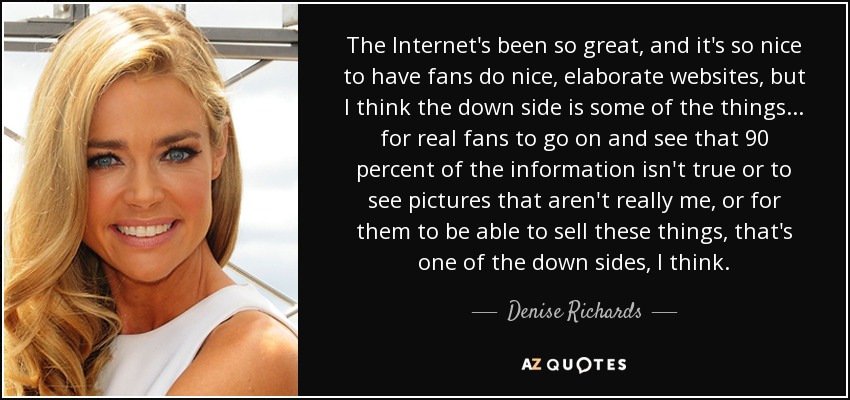 The Internet's been so great, and it's so nice to have fans do nice, elaborate websites, but I think the down side is some of the things... for real fans to go on and see that 90 percent of the information isn't true or to see pictures that aren't really me, or for them to be able to sell these things, that's one of the down sides, I think. - Denise Richards