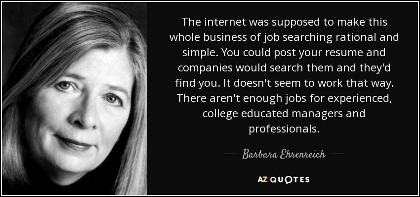 Se suponía que Internet iba a hacer que todo este asunto de la búsqueda de empleo fuera racional y sencillo. Podías publicar tu currículum y las empresas lo buscarían y te encontrarían. No parece que funcione así. No hay suficientes puestos de trabajo para directivos y profesionales con experiencia y formación universitaria. - Barbara Ehrenreich