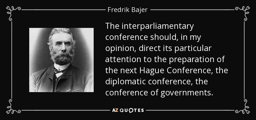 The interparliamentary conference should, in my opinion, direct its particular attention to the preparation of the next Hague Conference, the diplomatic conference, the conference of governments. - Fredrik Bajer