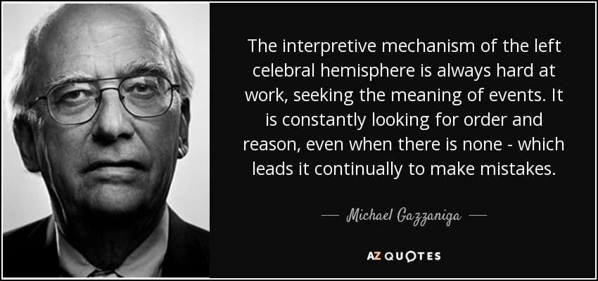 The interpretive mechanism of the left celebral hemisphere is always hard at work, seeking the meaning of events. It is constantly looking for order and reason, even when there is none - which leads it continually to make mistakes. - Michael Gazzaniga