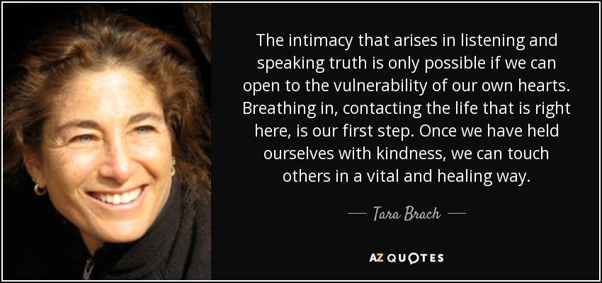 The intimacy that arises in listening and speaking truth is only possible if we can open to the vulnerability of our own hearts. Breathing in, contacting the life that is right here, is our first step. Once we have held ourselves with kindness, we can touch others in a vital and healing way. - Tara Brach