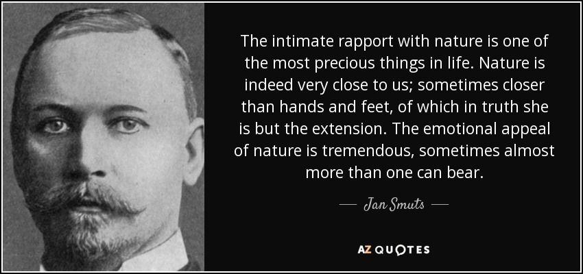 The intimate rapport with nature is one of the most precious things in life. Nature is indeed very close to us; sometimes closer than hands and feet, of which in truth she is but the extension. The emotional appeal of nature is tremendous, sometimes almost more than one can bear. - Jan Smuts