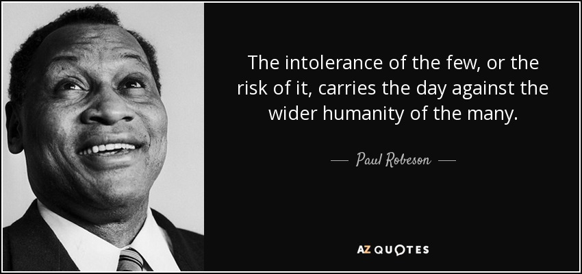 The intolerance of the few, or the risk of it, carries the day against the wider humanity of the many. - Paul Robeson