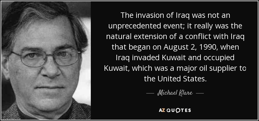 The invasion of Iraq was not an unprecedented event; it really was the natural extension of a conflict with Iraq that began on August 2, 1990, when Iraq invaded Kuwait and occupied Kuwait, which was a major oil supplier to the United States. - Michael Klare