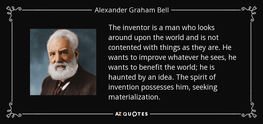 The inventor is a man who looks around upon the world and is not contented with things as they are. He wants to improve whatever he sees, he wants to benefit the world; he is haunted by an idea. The spirit of invention possesses him, seeking materialization. - Alexander Graham Bell